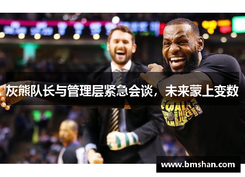 灰熊队长与管理层紧急会谈，未来蒙上变数