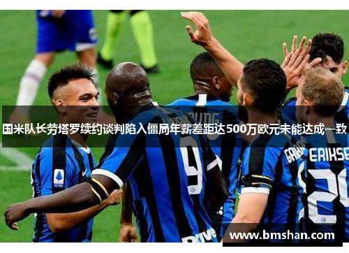 国米队长劳塔罗续约谈判陷入僵局年薪差距达500万欧元未能达成一致