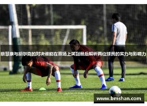 蔡慧康与胡尔克的对决谁能在赛场上笑到最后解析两位球员的实力与影响力