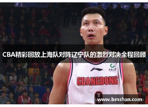 CBA精彩回放上海队对阵辽宁队的激烈对决全程回顾