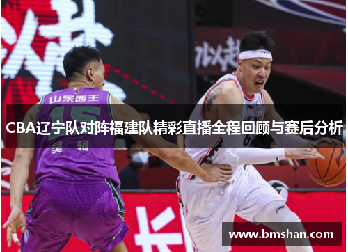 CBA辽宁队对阵福建队精彩直播全程回顾与赛后分析
